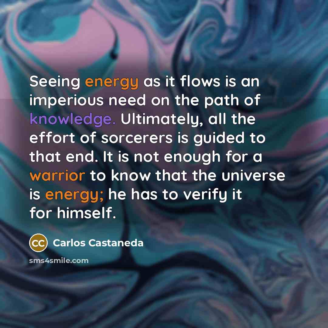 “Seeing energy as it flows is an imperious need on the path of knowledge. Ultimately, all the effort of sorcerers is guided to that end. It is not enough for a warrior to know that the universe is energy; he has to verify it for himself.” quote by Carlos Castaneda