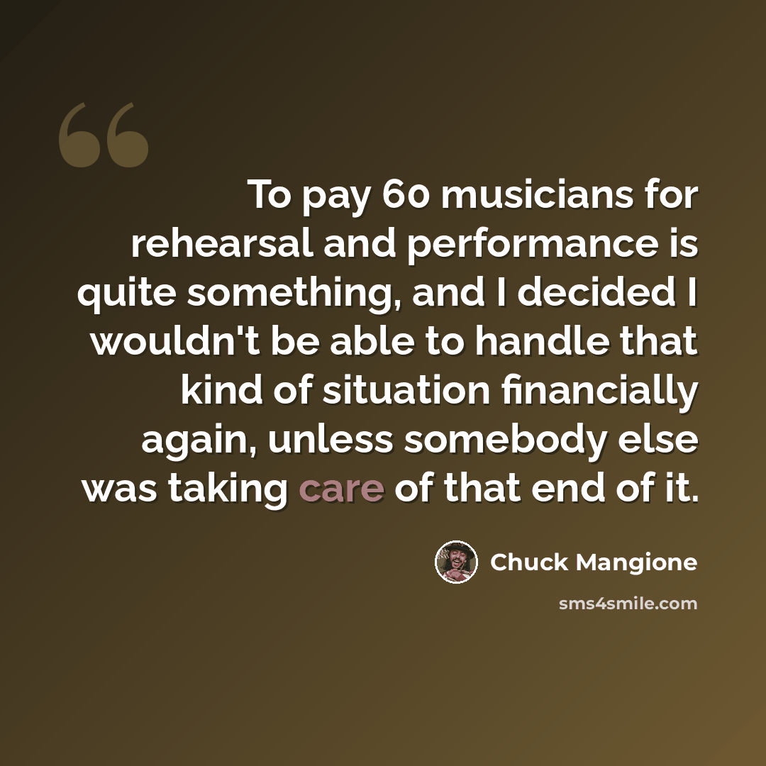 “To pay 60 musicians for rehearsal and performance is quite something, and I decided I wouldn't be able to handle that kind of situation financially again, unless somebody else was taking care of that end of it.” quote by Chuck Mangione