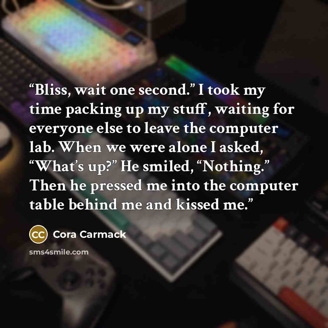 “Bliss, wait one second.” I took my time packing up my stuff, waiting for everyone else to leave the computer lab. When we were alone I asked, “What’s up?” He smiled, “Nothing.” Then he pressed me into the computer table behind me and kissed me.” quote by Cora Carmack