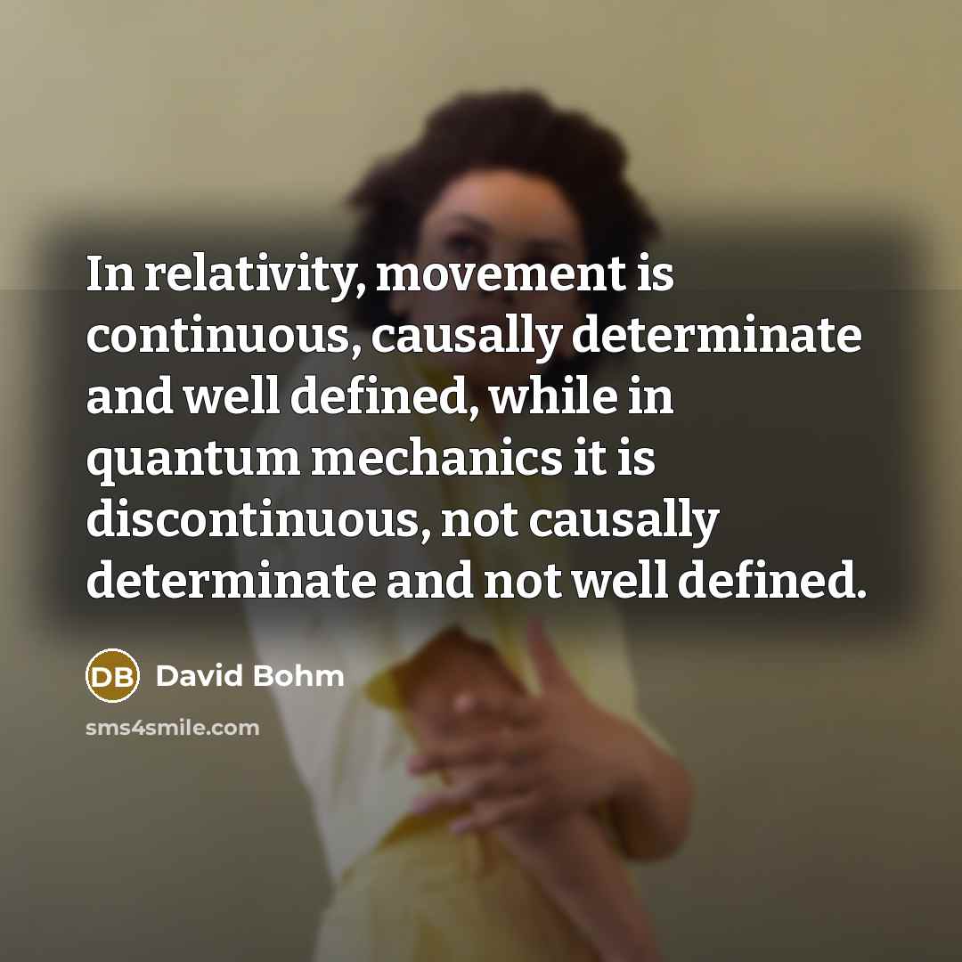 “In relativity, movement is continuous, causally determinate and well defined, while in quantum mechanics it is discontinuous, not causally determinate and not well defined.” quote by David Bohm