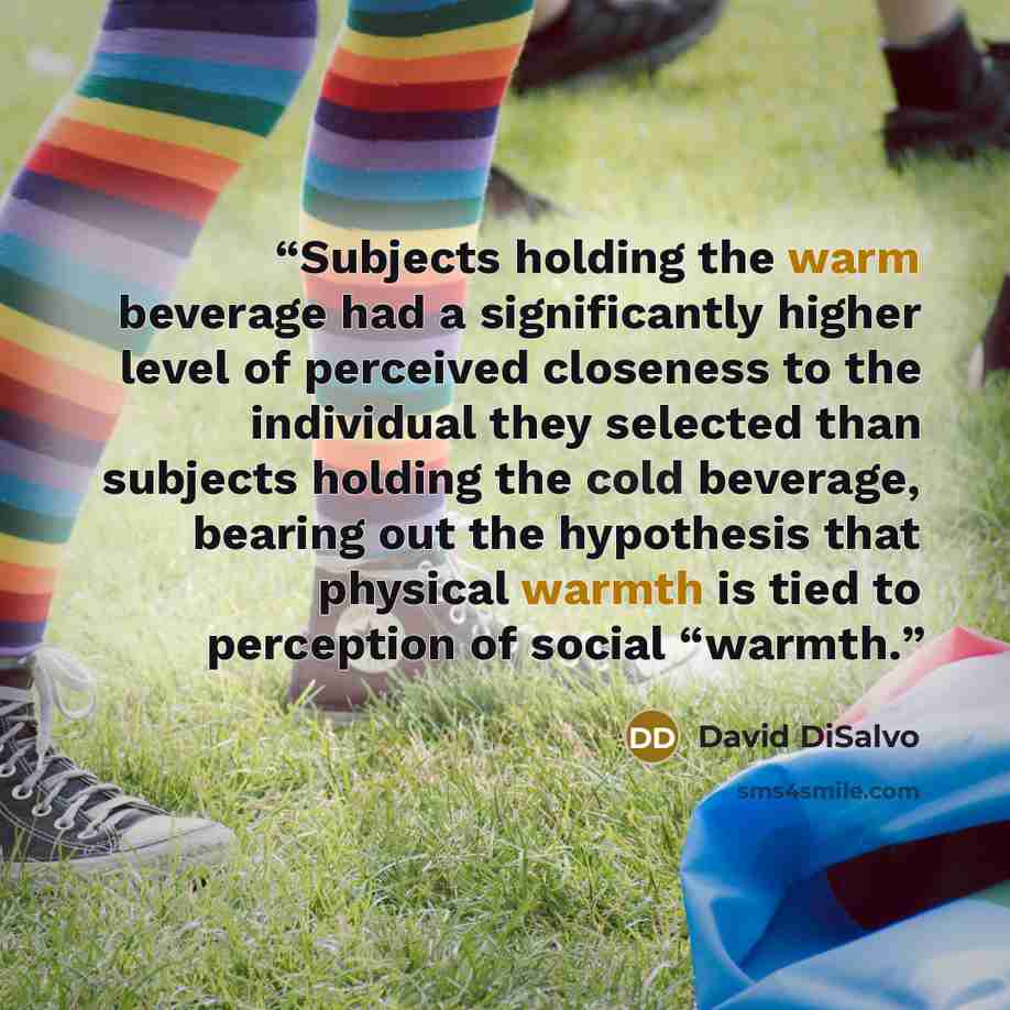 “Subjects holding the warm beverage had a significantly higher level of perceived closeness to the individual they selected than subjects holding the cold beverage, bearing out the hypothesis that physical warmth is tied to perception of social “warmth.” quote by David DiSalvo