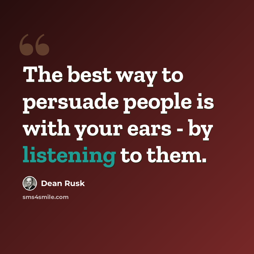 “The best way to persuade people is with your ears - by listening to them.” quote by Dean Rusk