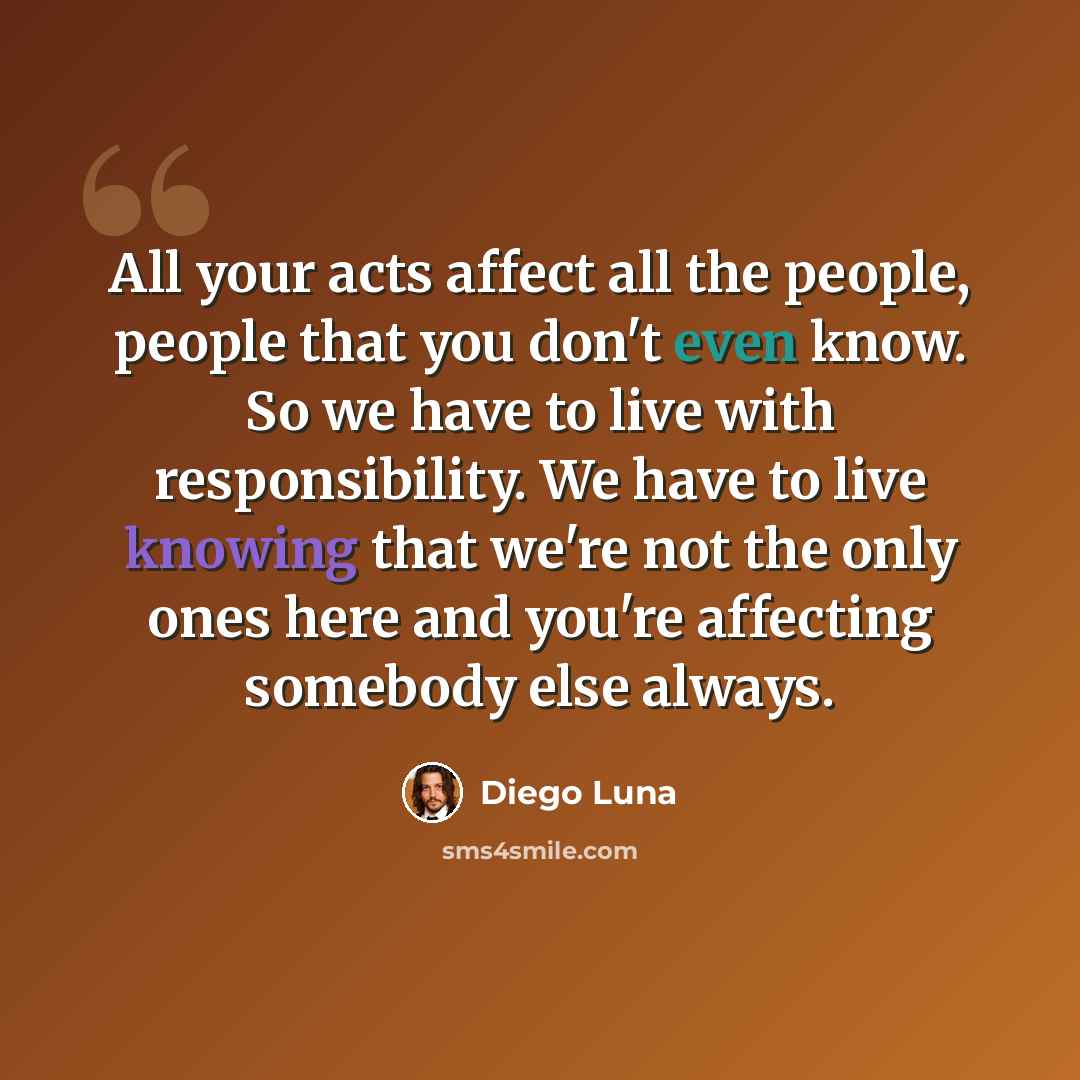 “All your acts affect all the people, people that you don't even know. So we have to live with responsibility. We have to live knowing that we're not the only ones here and you're affecting somebody else always.” quote by Diego Luna