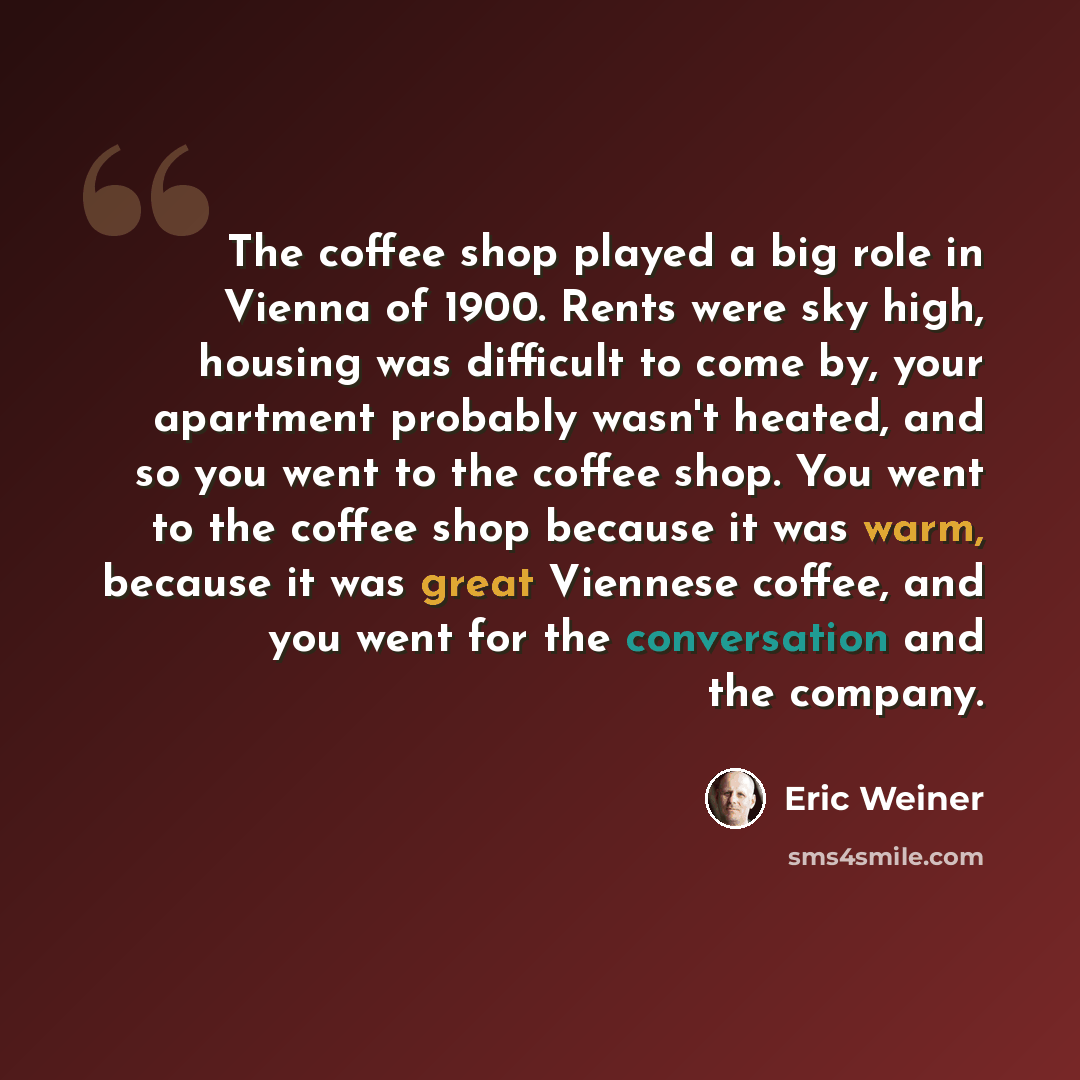 “The coffee shop played a big role in Vienna of 1900. Rents were sky high, housing was difficult to come by, your apartment probably wasn't heated, and so you went to the coffee shop. You went to the coffee shop because it was warm, because it was great Viennese coffee, and you went for the…” quote by Eric Weiner