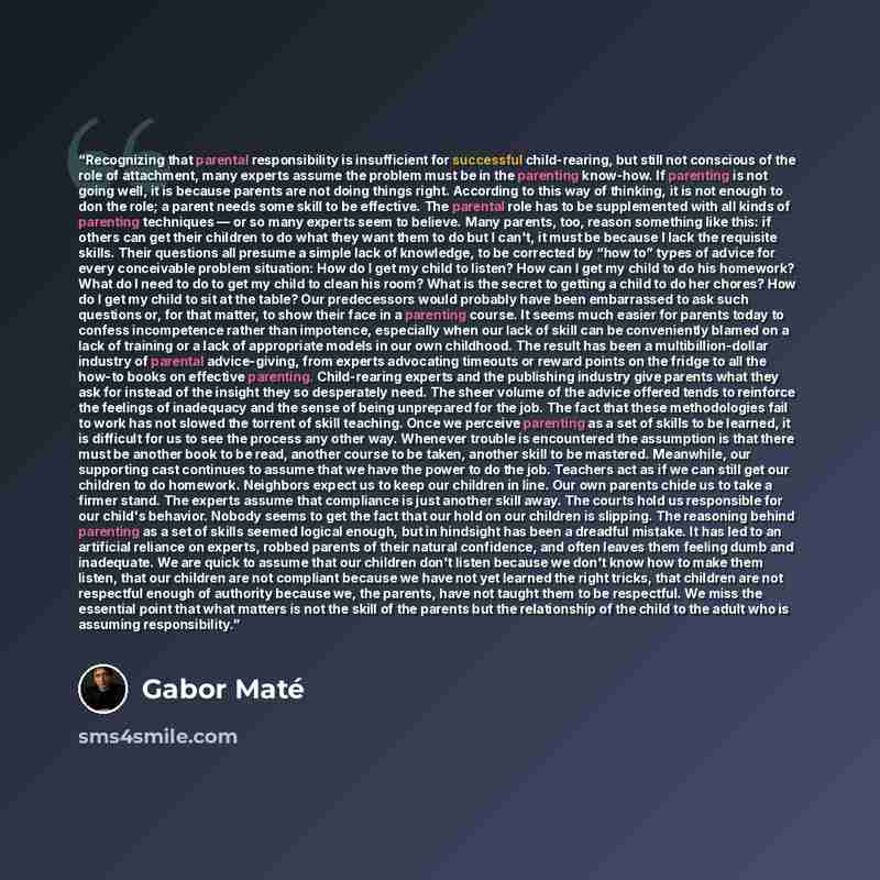 “Recognizing that parental responsibility is insufficient for successful child-rearing, but still not conscious of the role of attachment, many experts assume the problem must be in the parenting know-how. If parenting is not going well, it is because parents are not doing things right. According…” quote by Gabor Maté