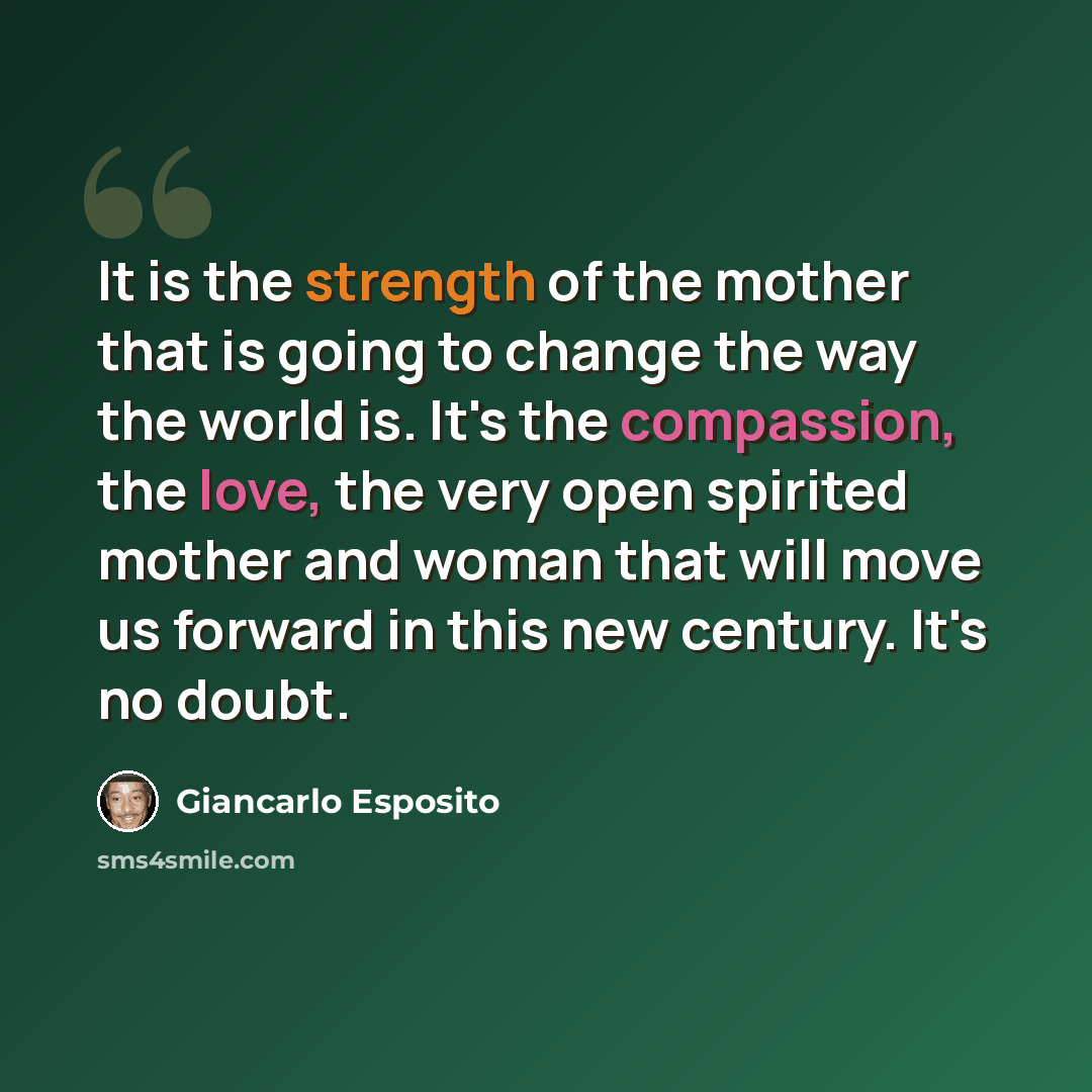 “It is the strength of the mother that is going to change the way the world is. It's the compassion, the love, the very open spirited mother and woman that will move us forward in this new century. It's no doubt.” quote by Giancarlo Esposito