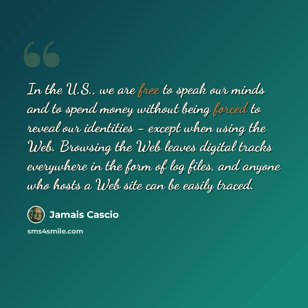 “In the U.S., we are free to speak our minds and to spend money without being forced to reveal our identities - except when using the Web. Browsing the Web leaves digital tracks everywhere in the form of log files, and anyone who hosts a Web site can be easily traced.” quote by Jamais Cascio
