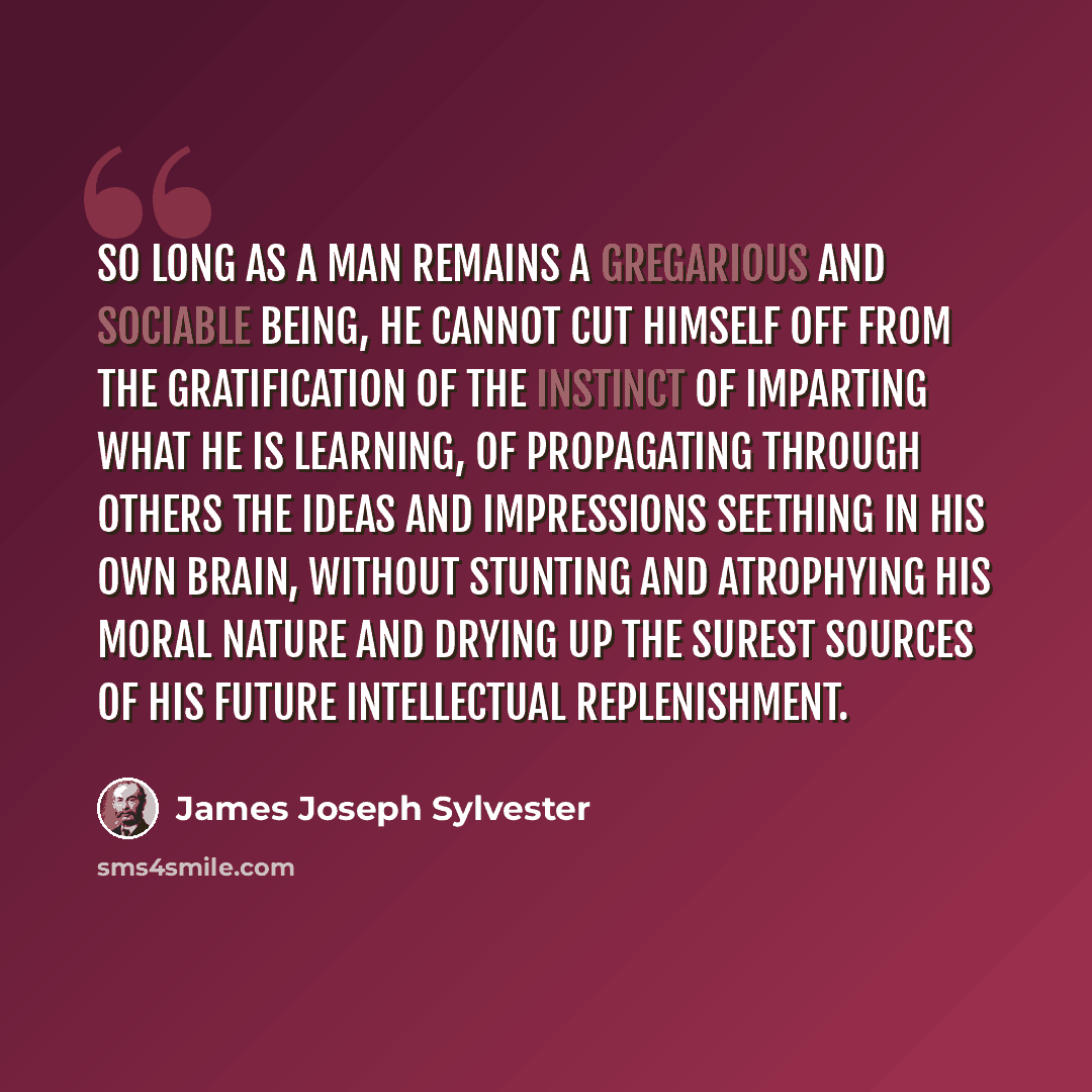 “So long as a man remains a gregarious and sociable being, he cannot cut himself off from the gratification of the instinct of imparting what he is learning, of propagating through others the ideas and impressions seething in his own brain, without stunting and atrophying his moral nature and…” quote by James Joseph Sylvester