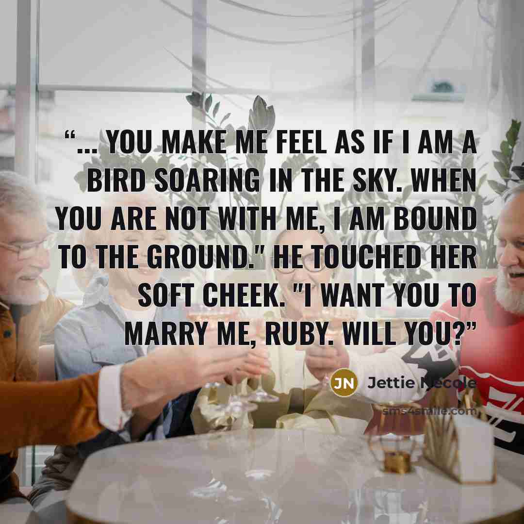 “... You make me feel as if I am a bird soaring in the sky. When you are not with me, I am bound to the ground." He touched her soft cheek. "I want you to marry me, Ruby. Will you?” quote by Jettie Necole