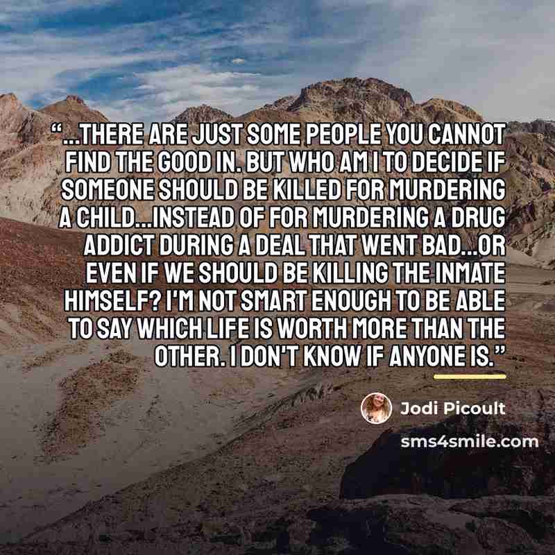 “...there are just some people you cannot find the good in. But who am I to decide if someone should be killed for murdering a child...instead of for murdering a drug addict during a deal that went bad...or even if we should be killing the inmate himself? I'm not smart enough to be able to say…” quote by Jodi Picoult
