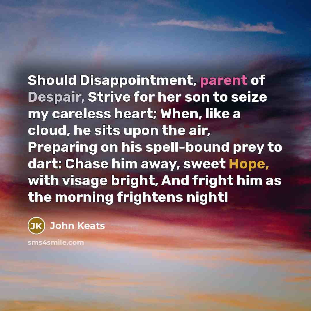 “Should Disappointment, parent of Despair, Strive for her son to seize my careless heart; When, like a cloud, he sits upon the air, Preparing on his spell-bound prey to dart: Chase him away, sweet Hope, with visage bright, And fright him as the morning frightens night!” quote by John Keats