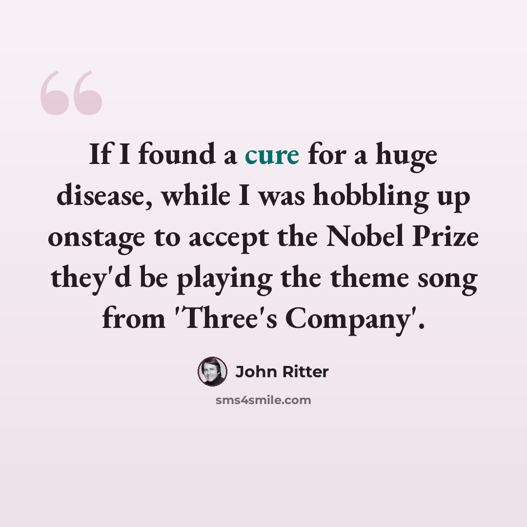 “If I found a cure for a huge disease, while I was hobbling up onstage to accept the Nobel Prize they'd be playing the theme song from 'Three's Company'.” quote by John Ritter