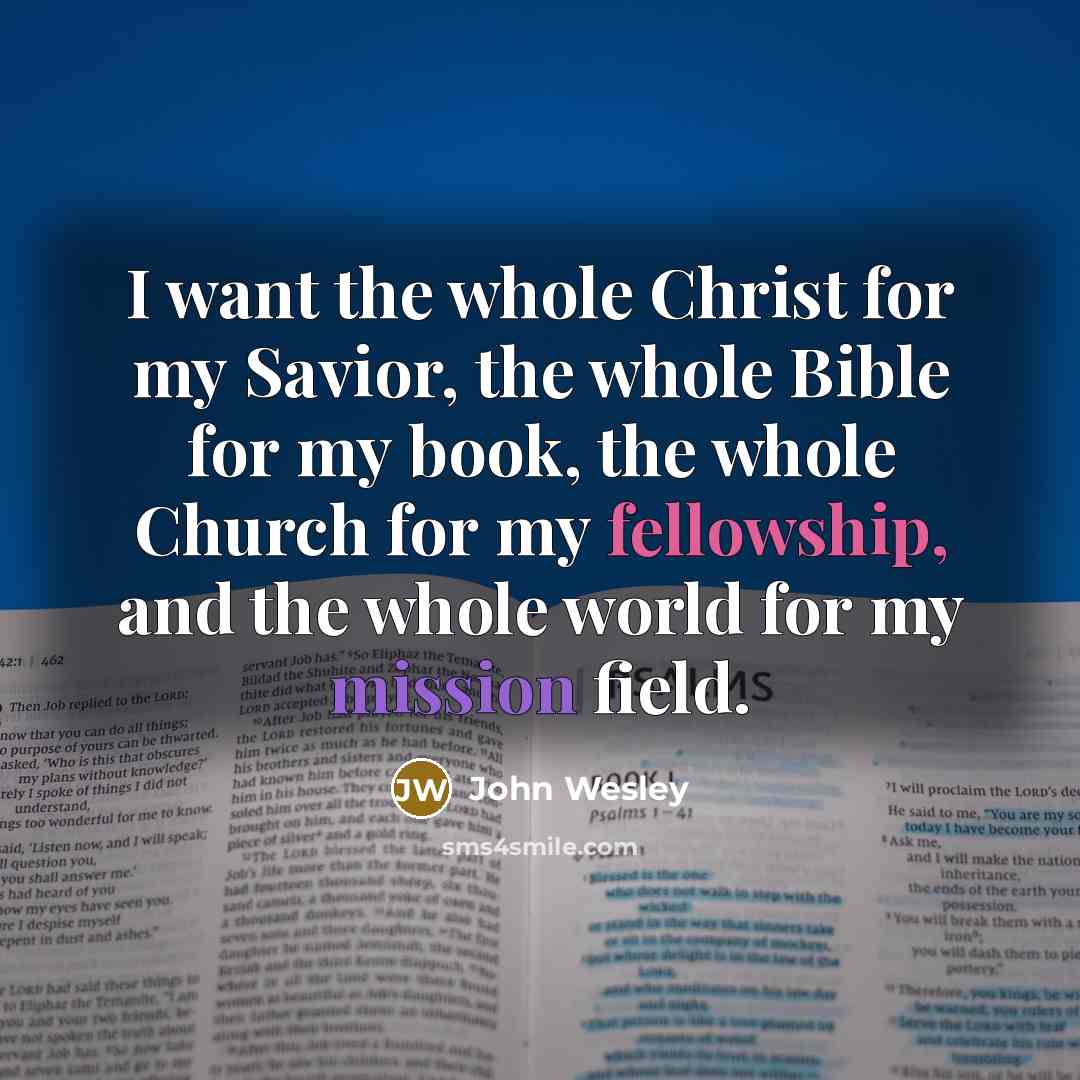 “I want the whole Christ for my Savior, the whole Bible for my book, the whole Church for my fellowship, and the whole world for my mission field.” quote by John Wesley