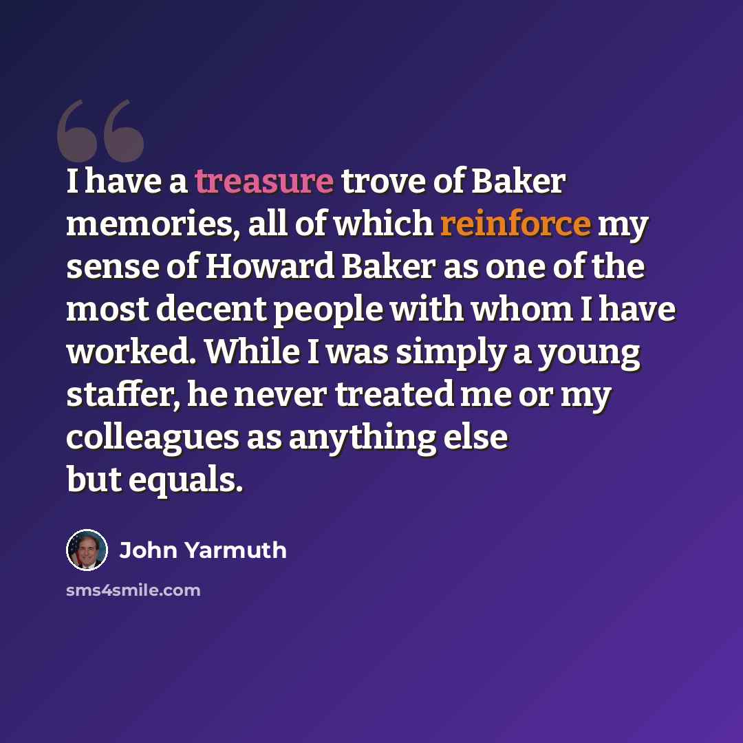 “I have a treasure trove of Baker memories, all of which reinforce my sense of Howard Baker as one of the most decent people with whom I have worked. While I was simply a young staffer, he never treated me or my colleagues as anything else but equals.” quote by John Yarmuth