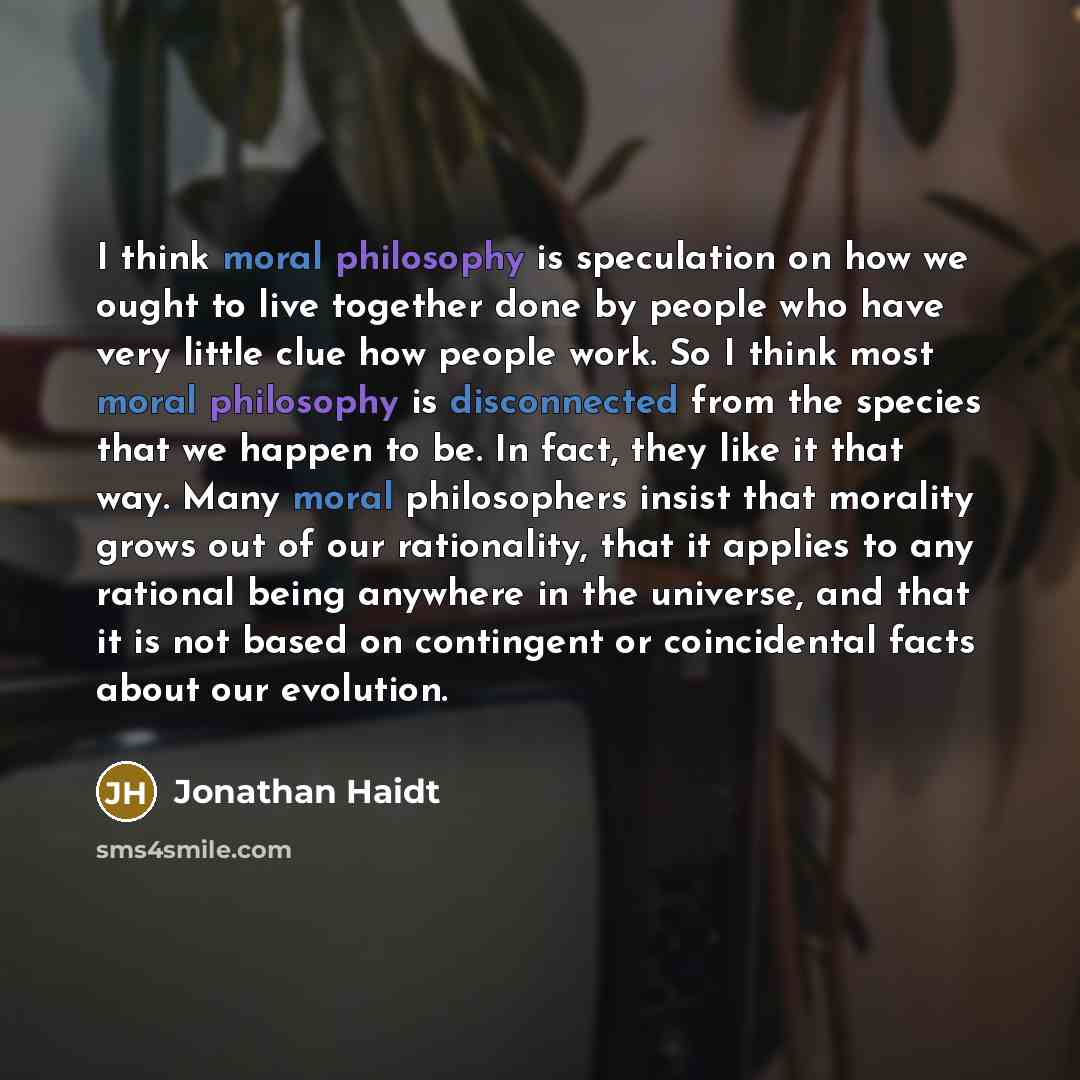 “I think moral philosophy is speculation on how we ought to live together done by people who have very little clue how people work. So I think most moral philosophy is disconnected from the species that we happen to be. In fact, they like it that way. Many moral philosophers insist that morality…” quote by Jonathan Haidt