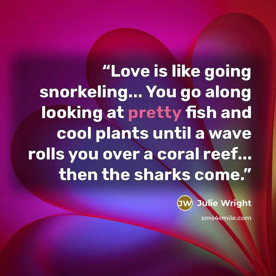 “Love is like going snorkeling... You go along looking at pretty fish and cool plants until a wave rolls you over a coral reef... then the sharks come.” quote by Julie Wright