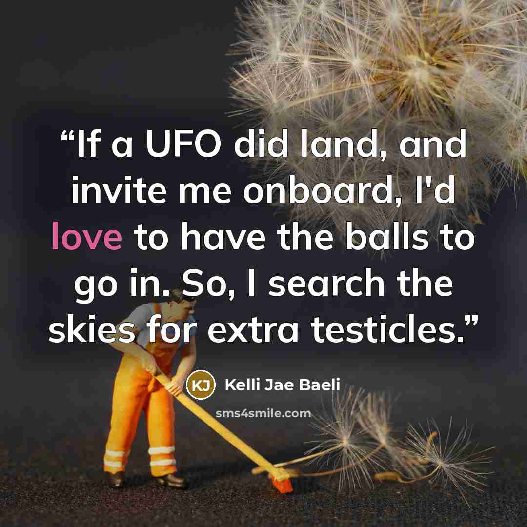 “If a UFO did land, and invite me onboard, I'd love to have the balls to go in. So, I search the skies for extra testicles.” quote by Kelli Jae Baeli
