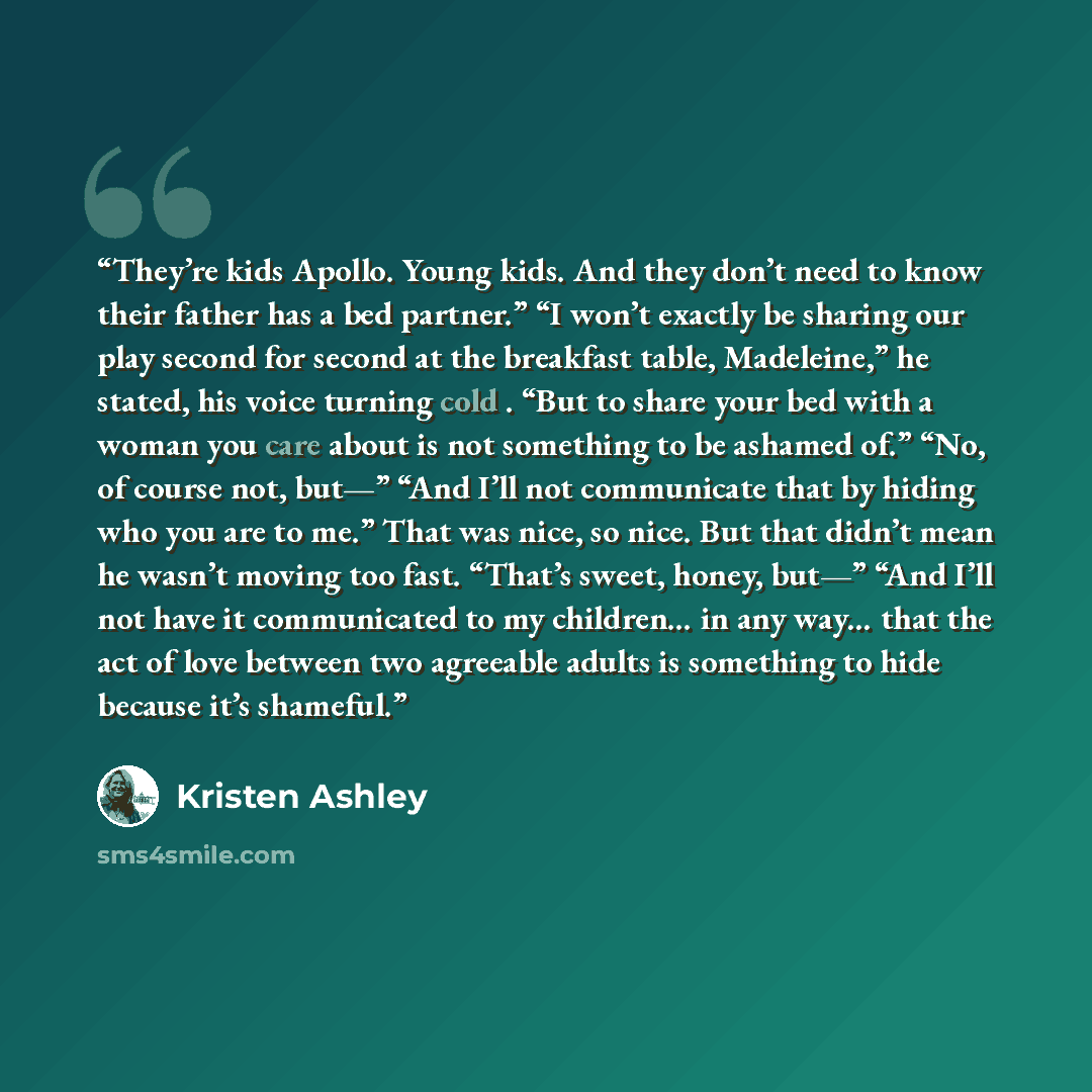 “They’re kids Apollo. Young kids. And they don’t need to know their father has a bed partner.” “I won’t exactly be sharing our play second for second at the breakfast table, Madeleine,” he stated, his voice turning cold . “But to share your bed with a woman you care about is not something to be…” quote by Kristen Ashley