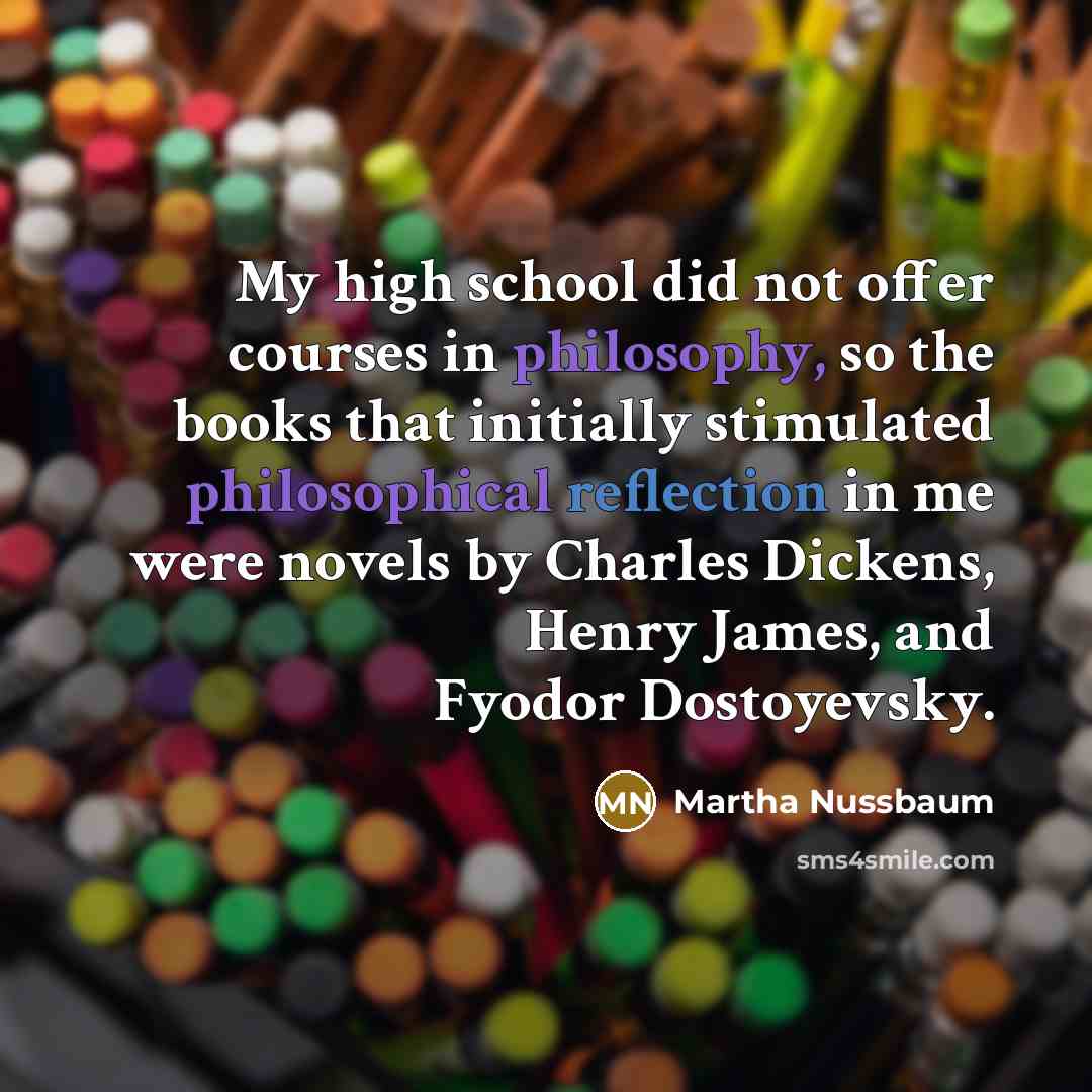 “My high school did not offer courses in philosophy, so the books that initially stimulated philosophical reflection in me were novels by Charles Dickens, Henry James, and Fyodor Dostoyevsky.” quote by Martha Nussbaum