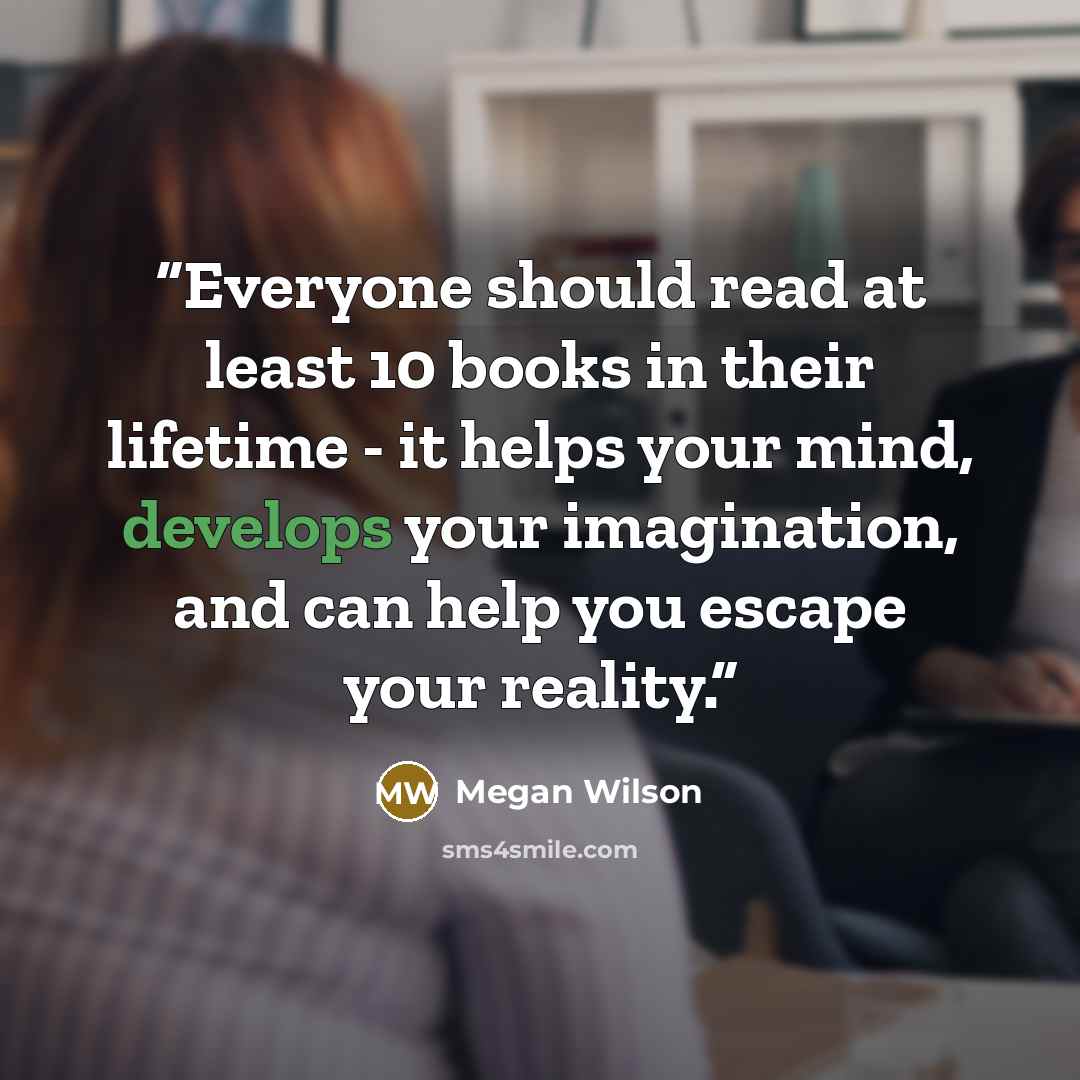 “Everyone should read at least 10 books in their lifetime - it helps your mind, develops your imagination, and can help you escape your reality.” quote by Megan Wilson
