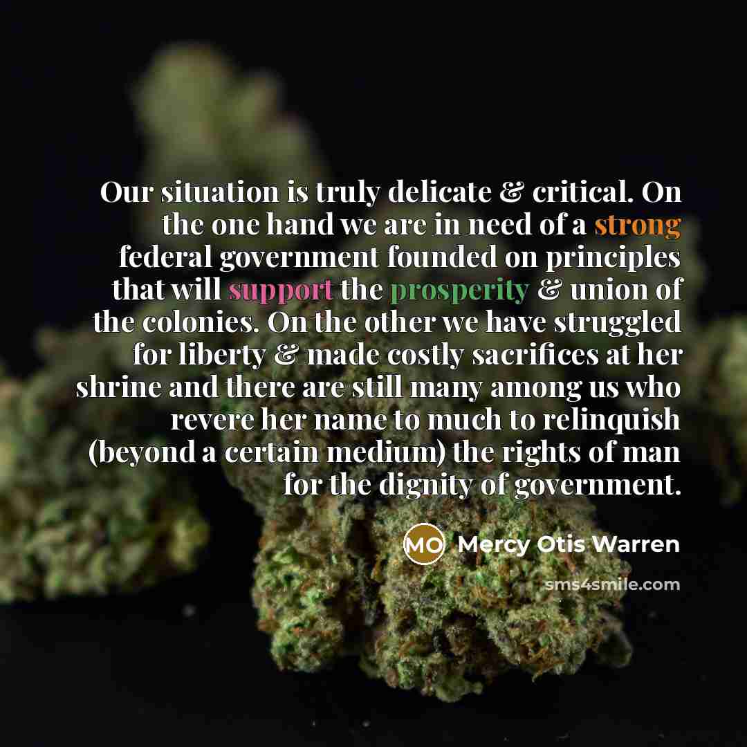 “Our situation is truly delicate & critical. On the one hand we are in need of a strong federal government founded on principles that will support the prosperity & union of the colonies. On the other we have struggled for liberty & made costly sacrifices at her shrine and there are still many among…” quote by Mercy Otis Warren