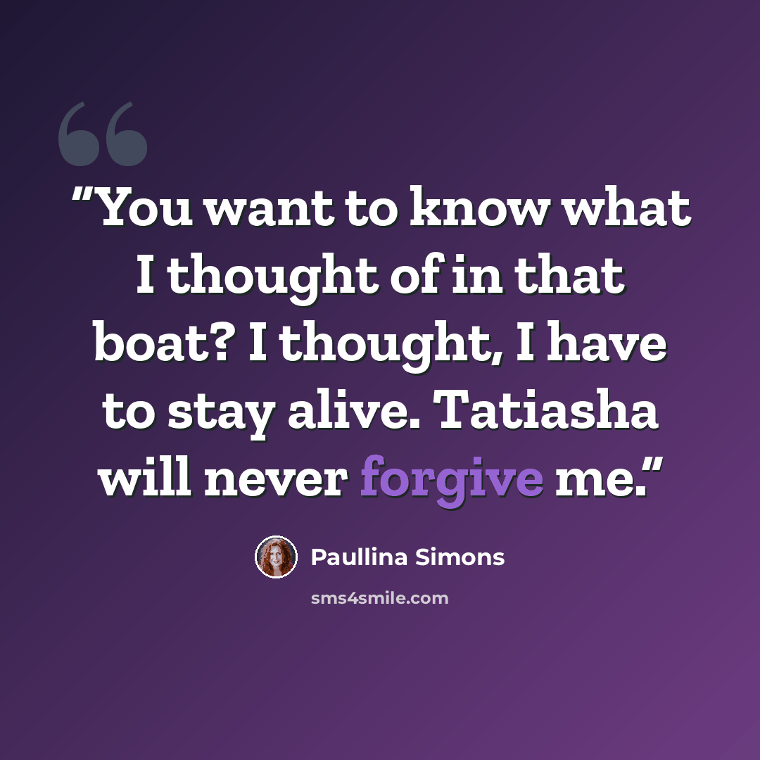 “You want to know what I thought of in that boat? I thought, I have to stay alive. Tatiasha will never forgive me.” quote by Paullina Simons