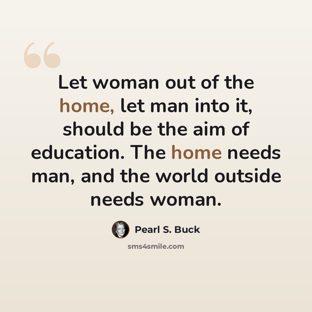 “Let woman out of the home, let man into it, should be the aim of education. The home needs man, and the world outside needs woman.” quote by Pearl S. Buck