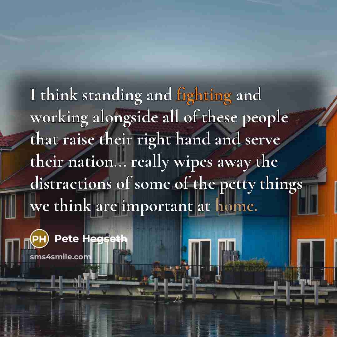 “I think standing and fighting and working alongside all of these people that raise their right hand and serve their nation... really wipes away the distractions of some of the petty things we think are important at home.” quote by Pete Hegseth