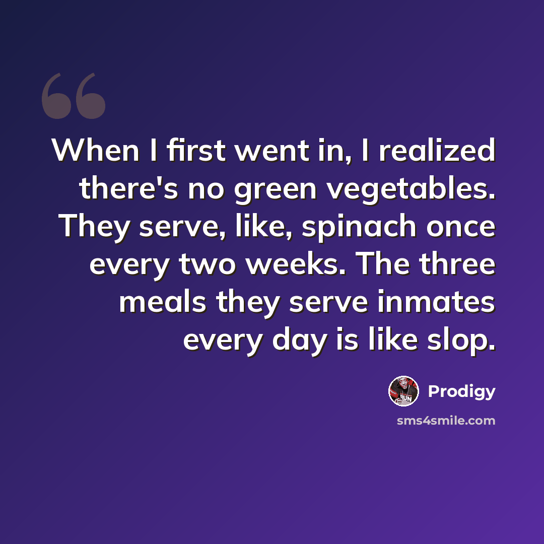 “When I first went in, I realized there's no green vegetables. They serve, like, spinach once every two weeks. The three meals they serve inmates every day is like slop.” quote by Prodigy