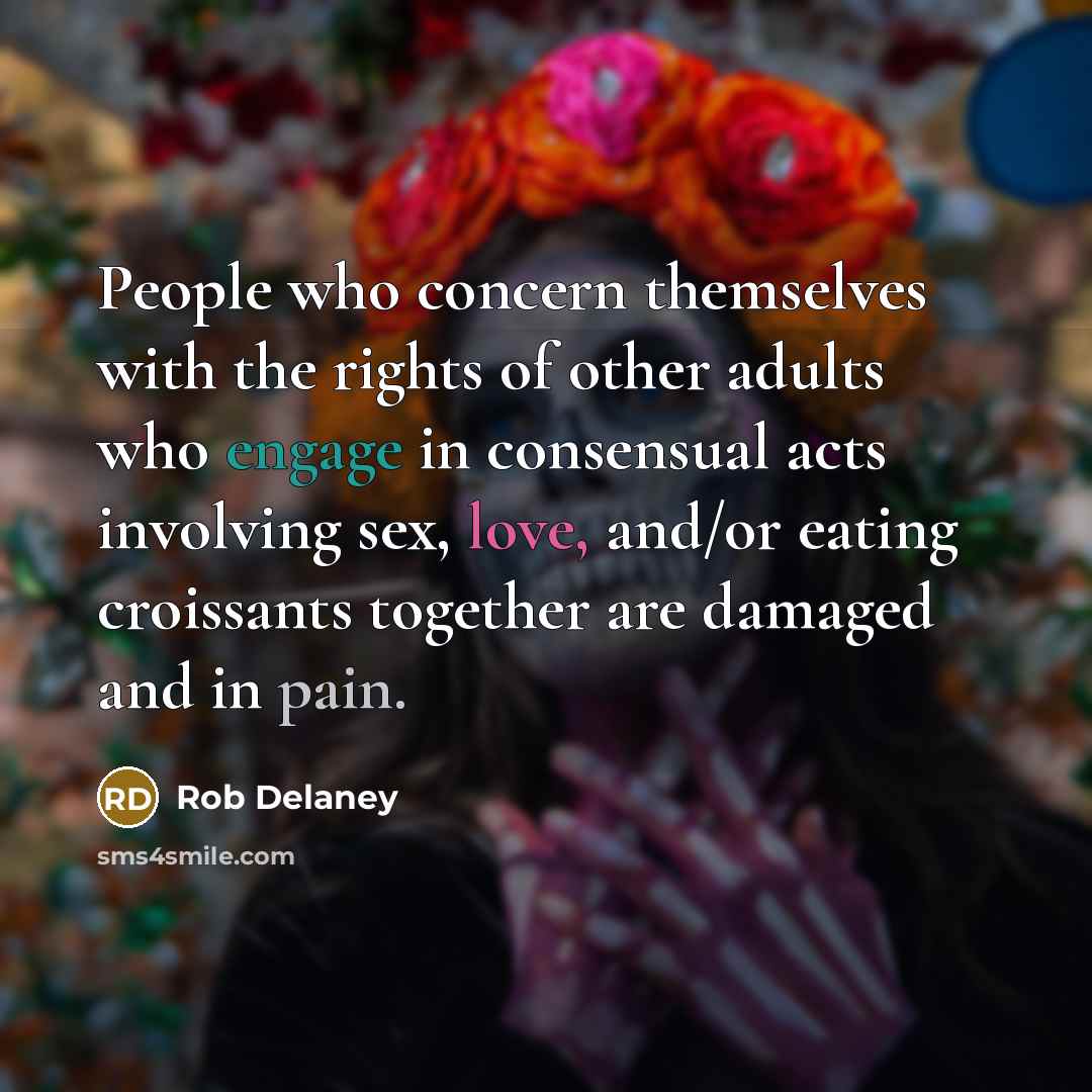 “People who concern themselves with the rights of other adults who engage in consensual acts involving sex, love, and/or eating croissants together are damaged and in pain.” quote by Rob Delaney