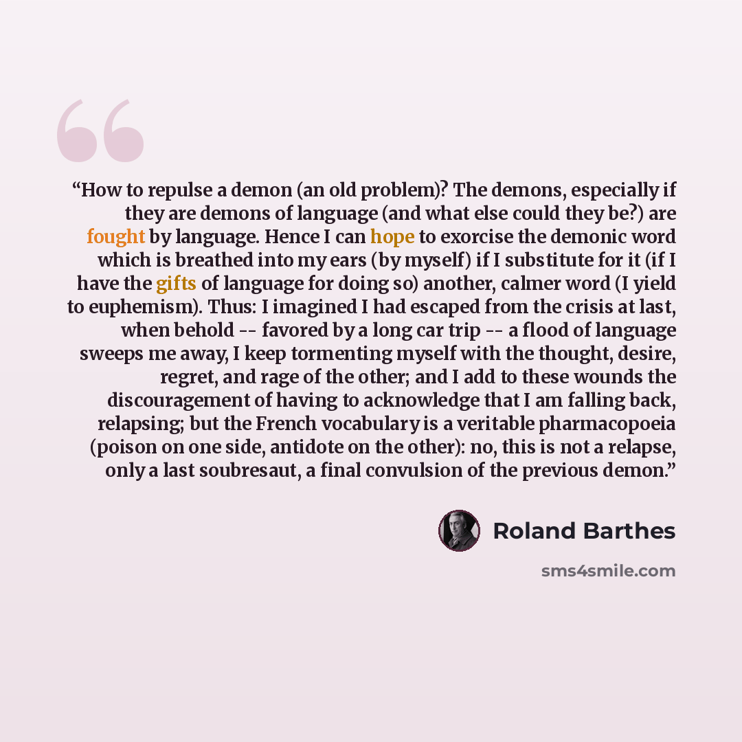 “How to repulse a demon (an old problem)? The demons, especially if they are demons of language (and what else could they be?) are fought by language. Hence I can hope to exorcise the demonic word which is breathed into my ears (by myself) if I substitute for it (if I have the gifts of language for…” quote by Roland Barthes