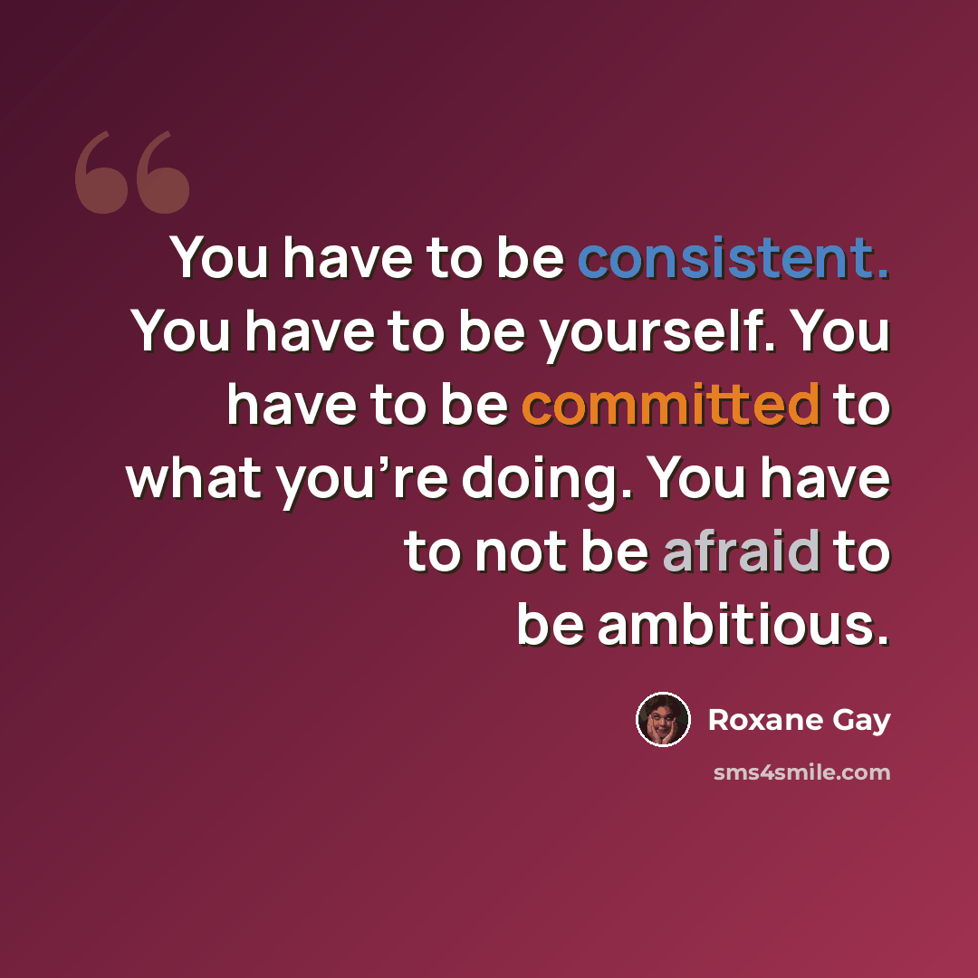 “You have to be consistent. You have to be yourself. You have to be committed to what you're doing. You have to not be afraid to be ambitious.” quote by Roxane Gay