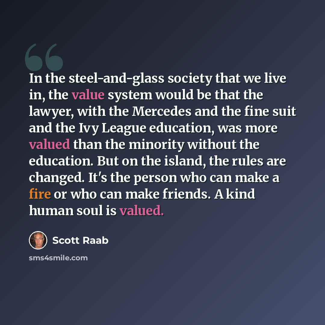 “In the steel-and-glass society that we live in, the value system would be that the lawyer, with the Mercedes and the fine suit and the Ivy League education, was more valued than the minority without the education. But on the island, the rules are changed. It's the person who can make a fire or who…” quote by Scott Raab