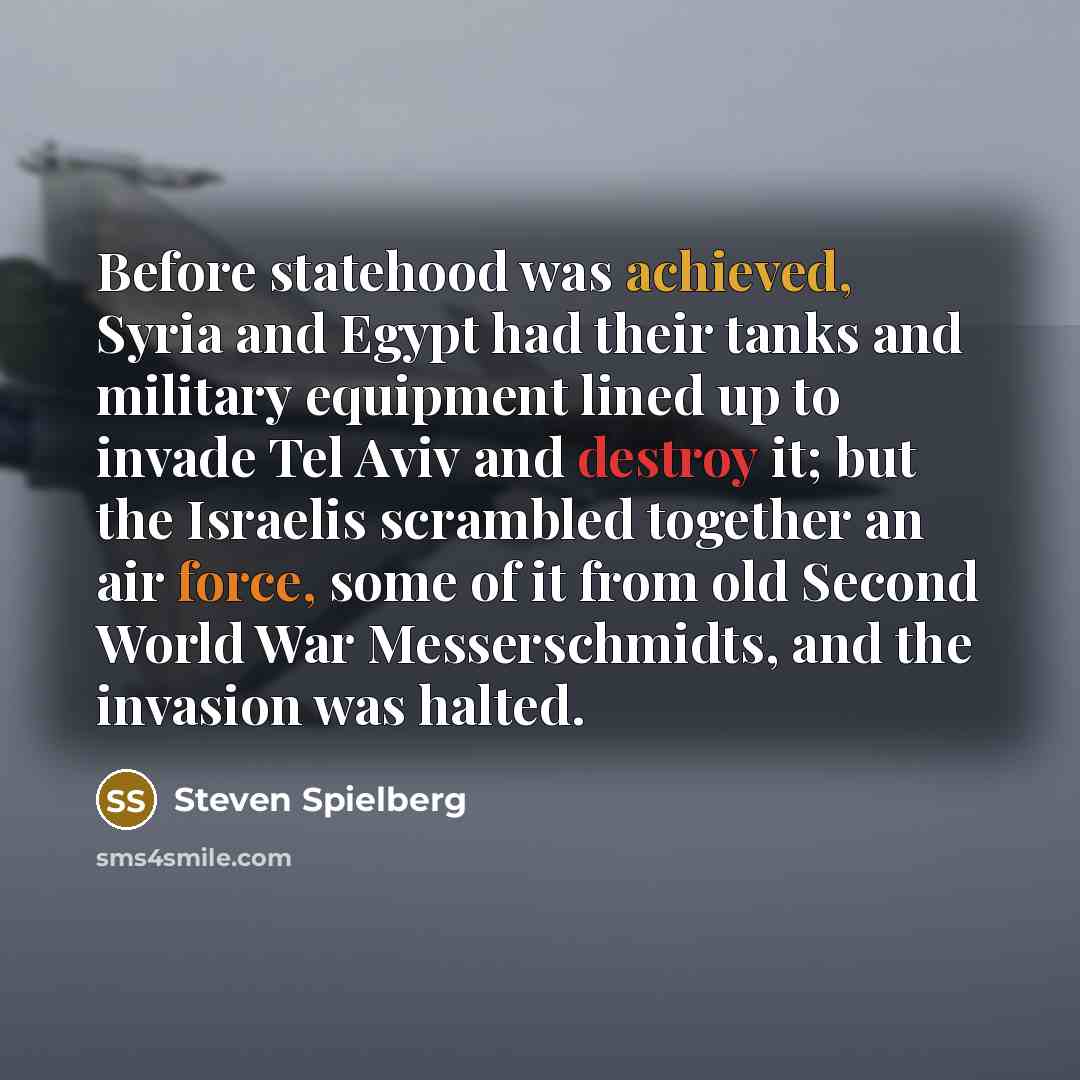 “Before statehood was achieved, Syria and Egypt had their tanks and military equipment lined up to invade Tel Aviv and destroy it; but the Israelis scrambled together an air force, some of it from old Second World War Messerschmidts, and the invasion was halted.” quote by Steven Spielberg