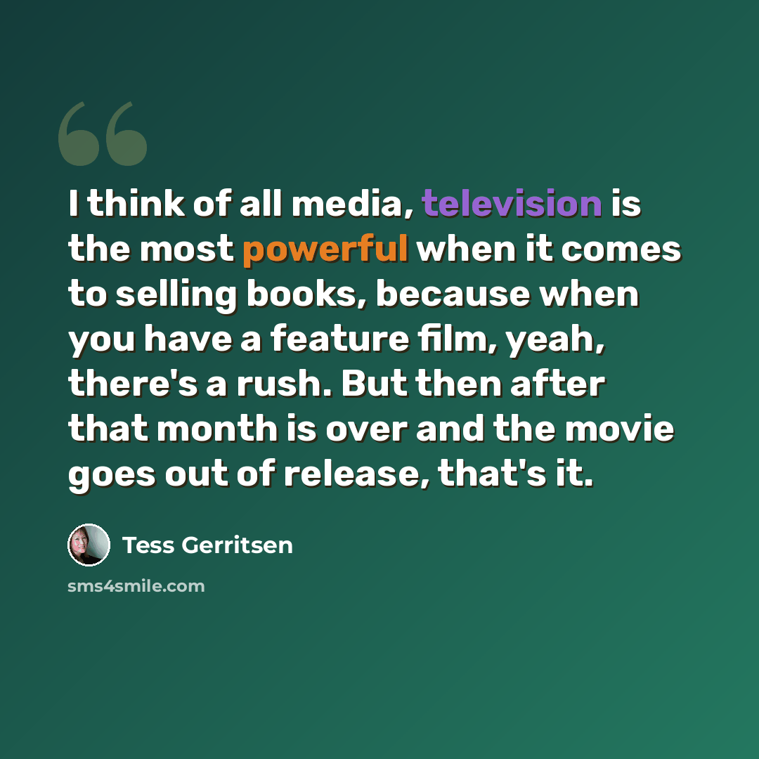 “I think of all media, television is the most powerful when it comes to selling books, because when you have a feature film, yeah, there's a rush. But then after that month is over and the movie goes out of release, that's it.” quote by Tess Gerritsen