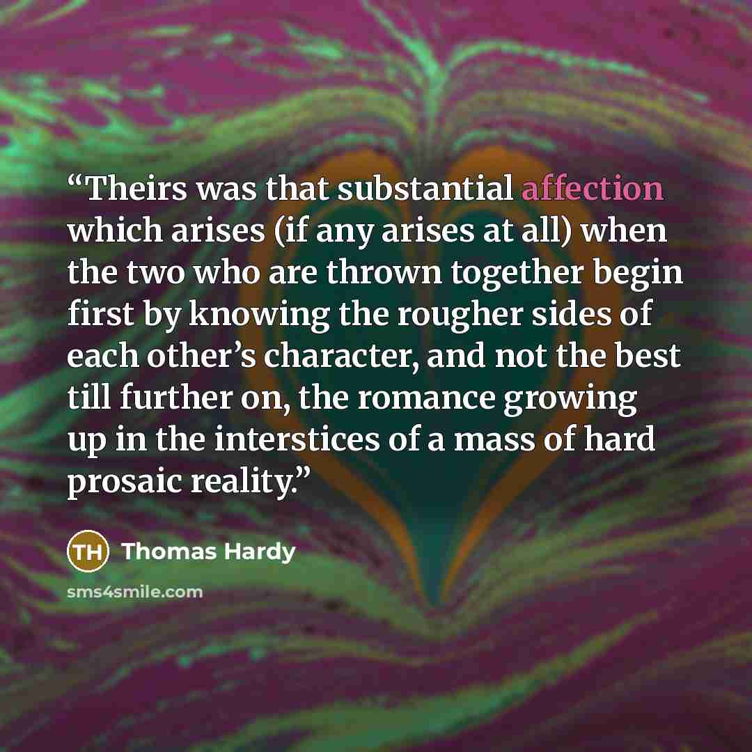 “Theirs was that substantial affection which arises (if any arises at all) when the two who are thrown together begin first by knowing the rougher sides of each other’s character, and not the best till further on, the romance growing up in the interstices of a mass of hard prosaic reality.” quote by Thomas Hardy