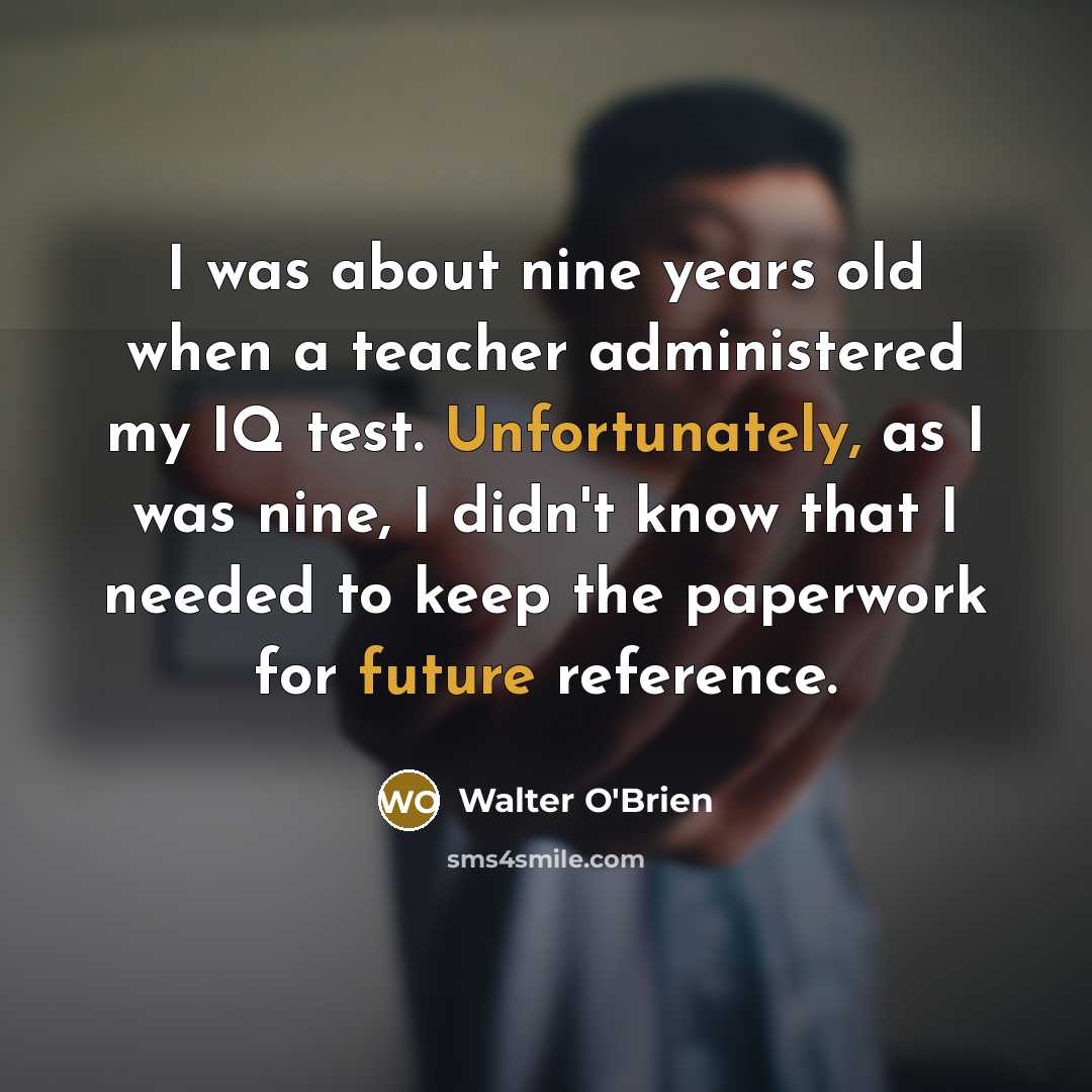 “I was about nine years old when a teacher administered my IQ test. Unfortunately, as I was nine, I didn't know that I needed to keep the paperwork for future reference.” quote by Walter O'Brien
