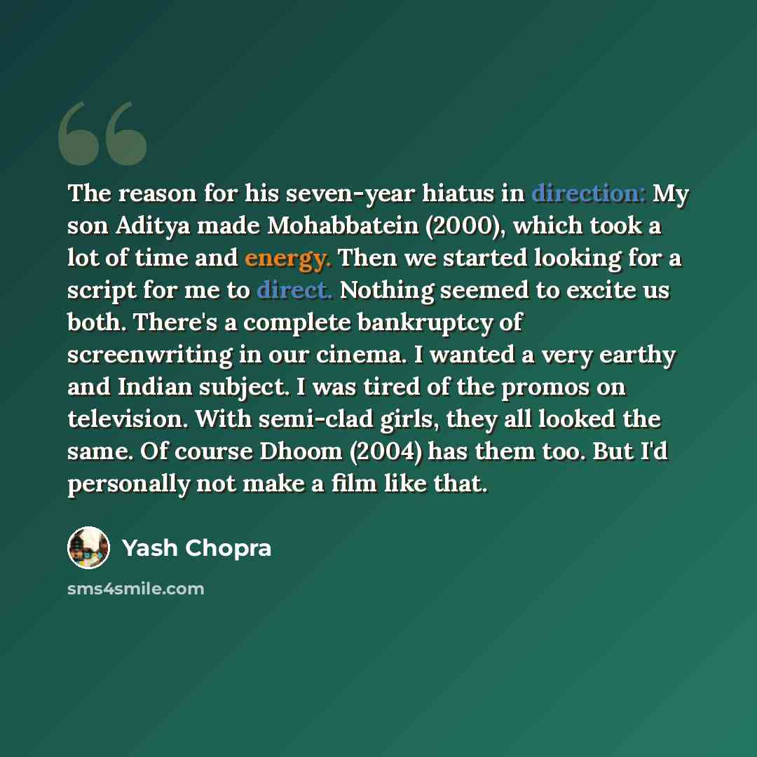 “The reason for his seven-year hiatus in direction: My son Aditya made Mohabbatein (2000), which took a lot of time and energy. Then we started looking for a script for me to direct. Nothing seemed to excite us both. There's a complete bankruptcy of screenwriting in our cinema. I wanted a very…” quote by Yash Chopra