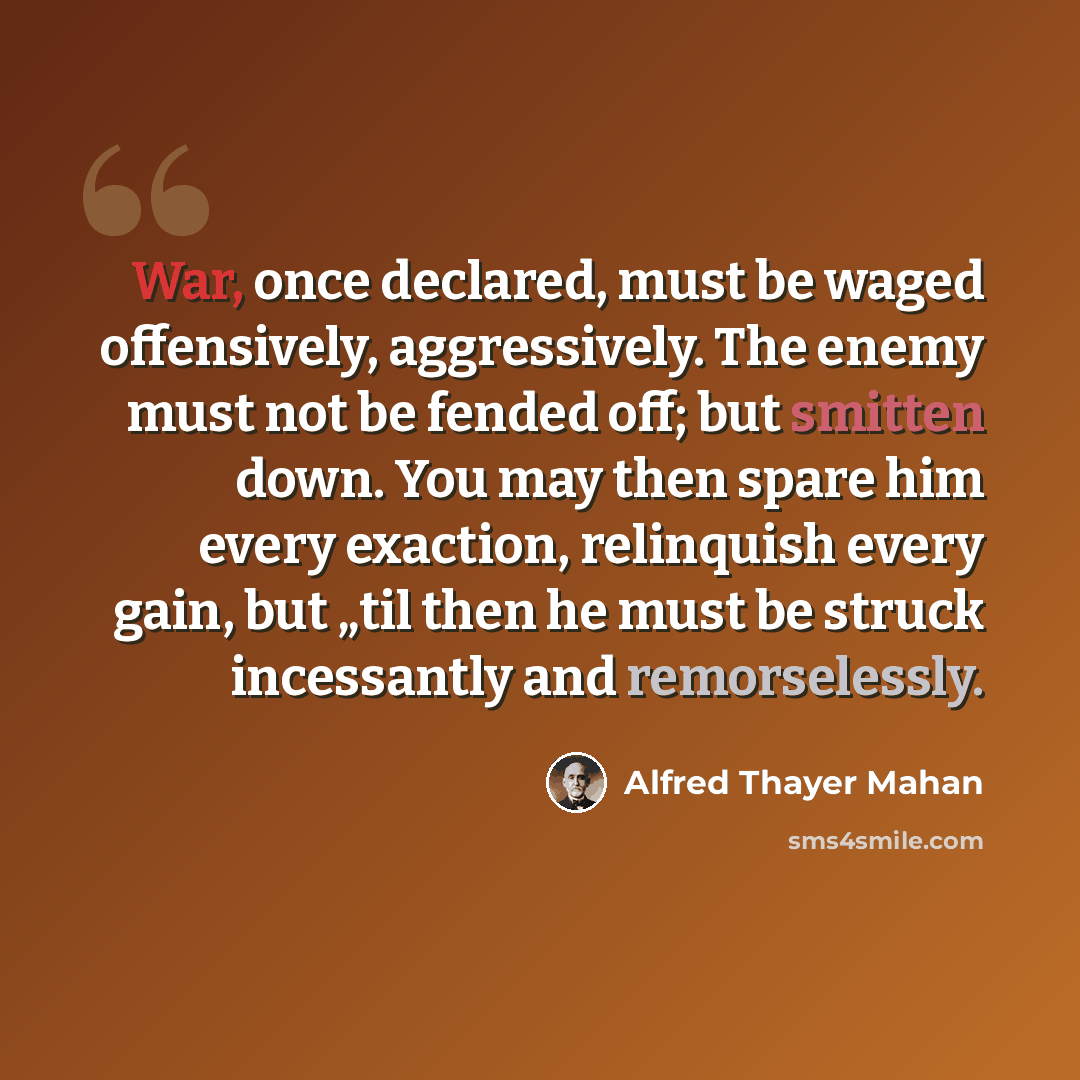 “War, once declared, must be waged offensively, aggressively. The enemy must not be fended off; but smitten down. You may then spare him every exaction, relinquish every gain, but „til then he must be struck incessantly and remorselessly.” quote by Alfred Thayer Mahan