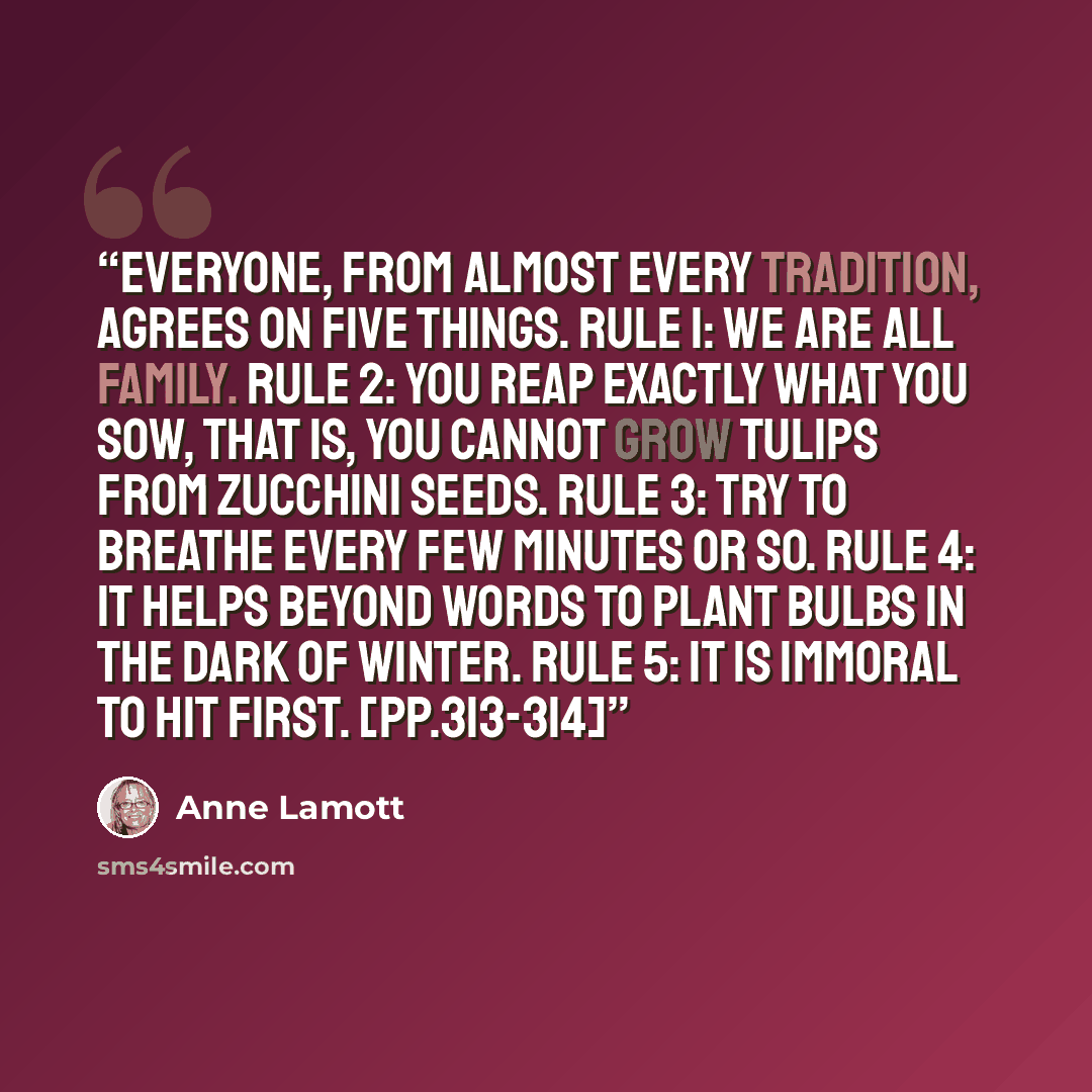 “Everyone, from almost every tradition, agrees on five things. Rule 1: We are all family. Rule 2: You reap exactly what you sow, that is, you cannot grow tulips from zucchini seeds. Rule 3: Try to breathe every few minutes or so. Rule 4: It helps beyond words to plant bulbs in the dark of winter…” quote by Anne Lamott