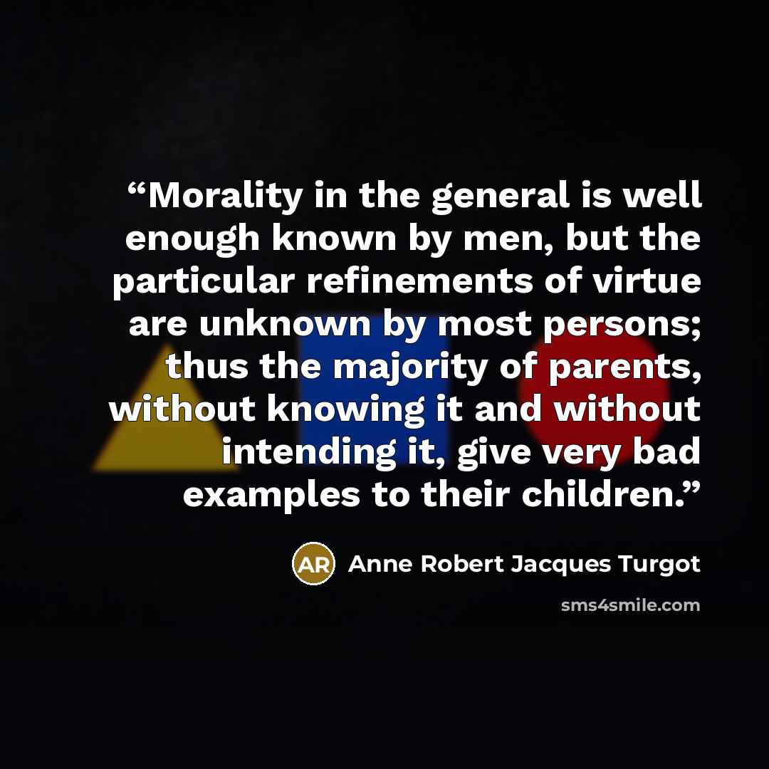 “Morality in the general is well enough known by men, but the particular refinements of virtue are unknown by most persons; thus the majority of parents, without knowing it and without intending it, give very bad examples to their children.” quote by Anne Robert Jacques Turgot