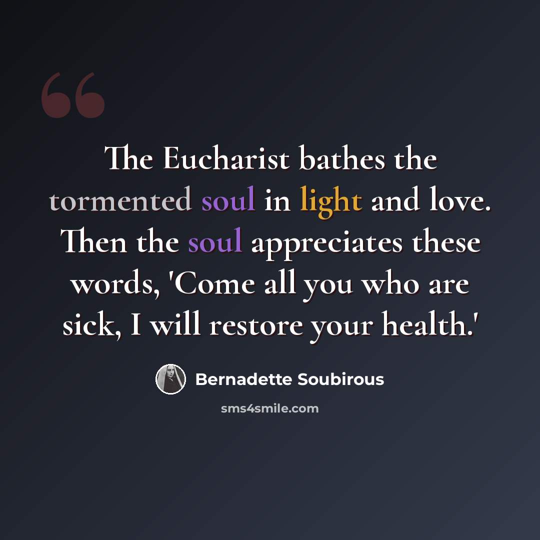 “The Eucharist bathes the tormented soul in light and love. Then the soul appreciates these words, 'Come all you who are sick, I will restore your health.'” quote by Bernadette Soubirous