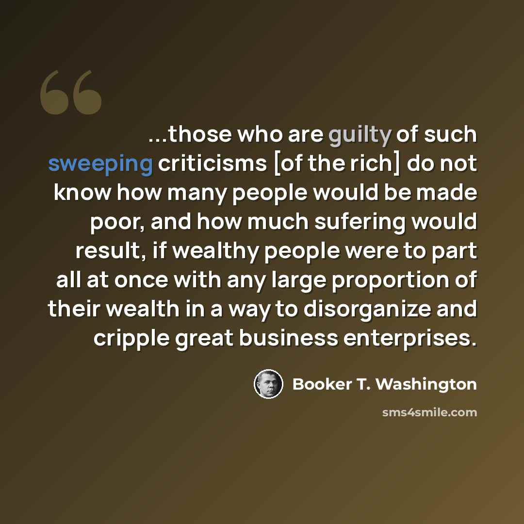 “...those who are guilty of such sweeping criticisms [of the rich] do not know how many people would be made poor, and how much sufering would result, if wealthy people were to part all at once with any large proportion of their wealth in a way to disorganize and cripple great business enterprises.” quote by Booker T. Washington