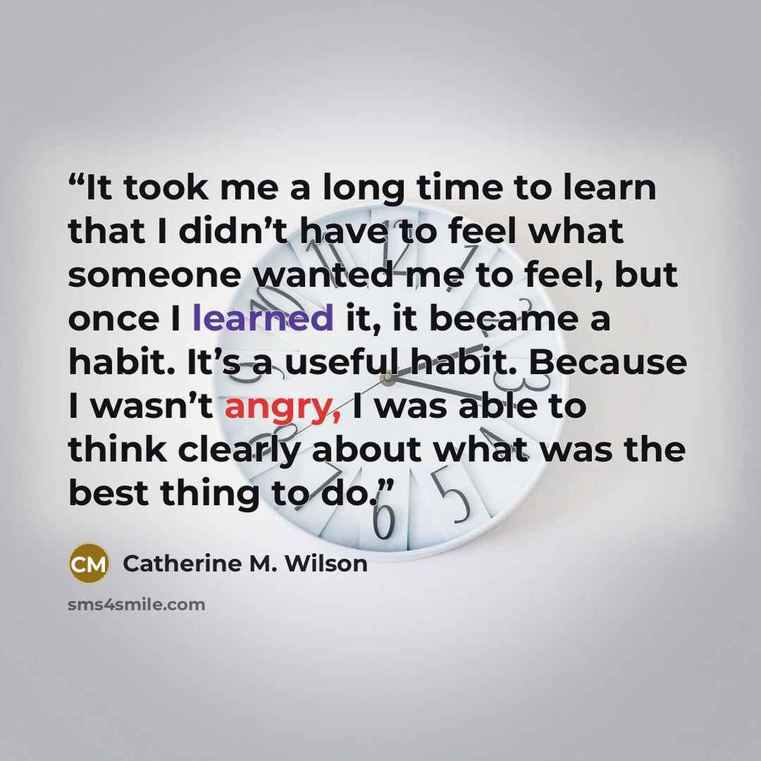“It took me a long time to learn that I didn’t have to feel what someone wanted me to feel, but once I learned it, it became a habit. It’s a useful habit. Because I wasn’t angry, I was able to think clearly about what was the best thing to do.” quote by Catherine M. Wilson