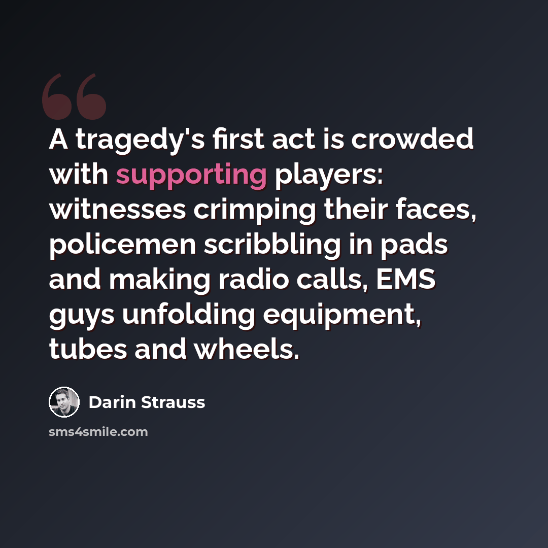 “A tragedy's first act is crowded with supporting players: witnesses crimping their faces, policemen scribbling in pads and making radio calls, EMS guys unfolding equipment, tubes and wheels.” quote by Darin Strauss