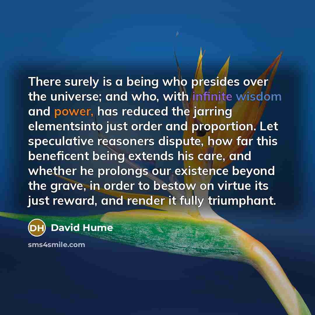 “There surely is a being who presides over the universe; and who, with infinite wisdom and power, has reduced the jarring elementsinto just order and proportion. Let speculative reasoners dispute, how far this beneficent being extends his care, and whether he prolongs our existence beyond the…” quote by David Hume
