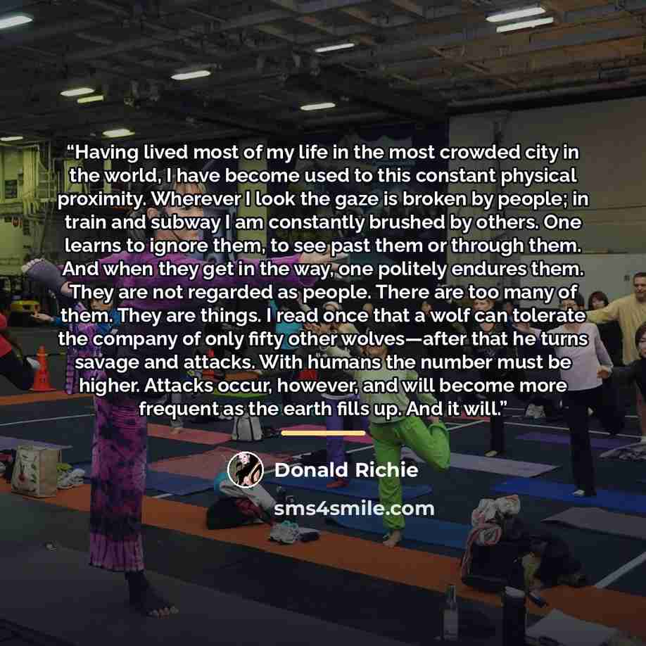 “Having lived most of my life in the most crowded city in the world, I have become used to this constant physical proximity. Wherever I look the gaze is broken by people; in train and subway I am constantly brushed by others. One learns to ignore them, to see past them or through them. And when…” quote by Donald Richie