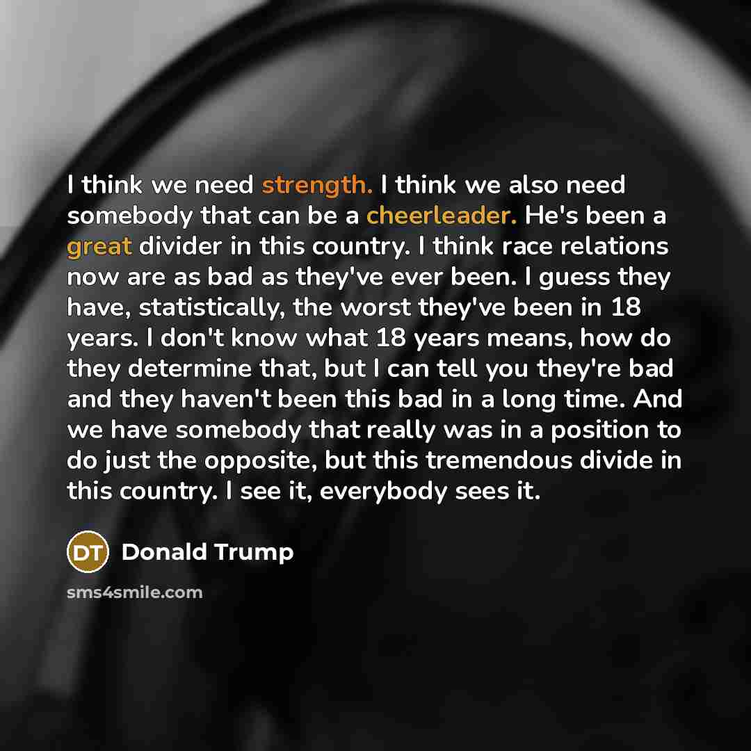 “I think we need strength. I think we also need somebody that can be a cheerleader. He's been a great divider in this country. I think race relations now are as bad as they've ever been. I guess they have, statistically, the worst they've been in 18 years. I don't know what 18 years means, how do…” quote by Donald Trump