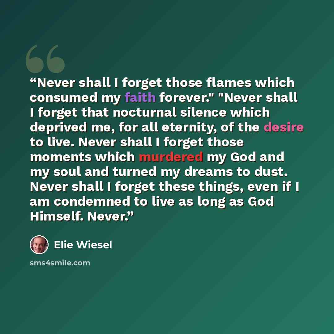 “Never shall I forget those flames which consumed my faith forever." "Never shall I forget that nocturnal silence which deprived me, for all eternity, of the desire to live. Never shall I forget those moments which murdered my God and my soul and turned my dreams to dust. Never shall I forget these…” quote by Elie Wiesel