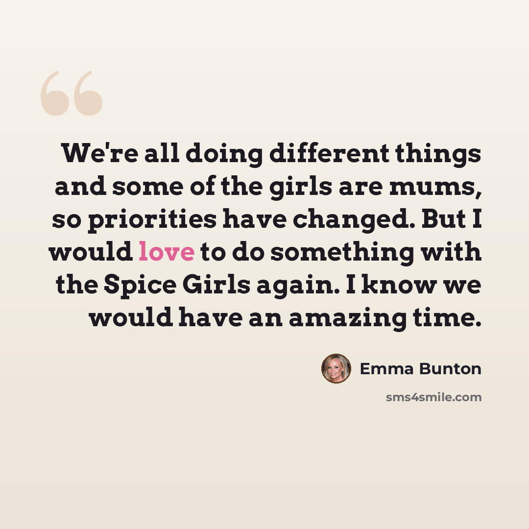 “We're all doing different things and some of the girls are mums, so priorities have changed. But I would love to do something with the Spice Girls again. I know we would have an amazing time.” quote by Emma Bunton
